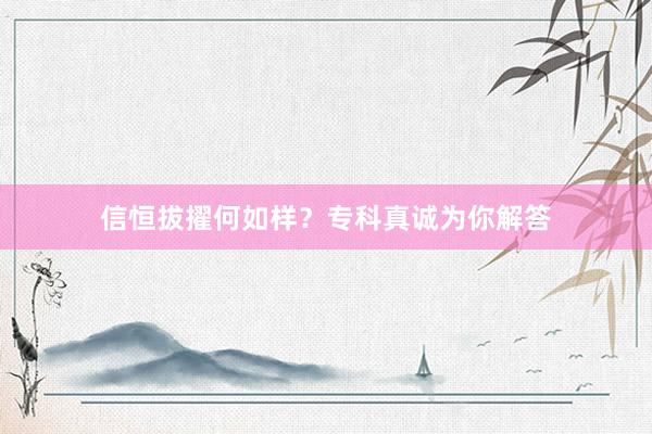 信恒拔擢何如样？专科真诚为你解答
